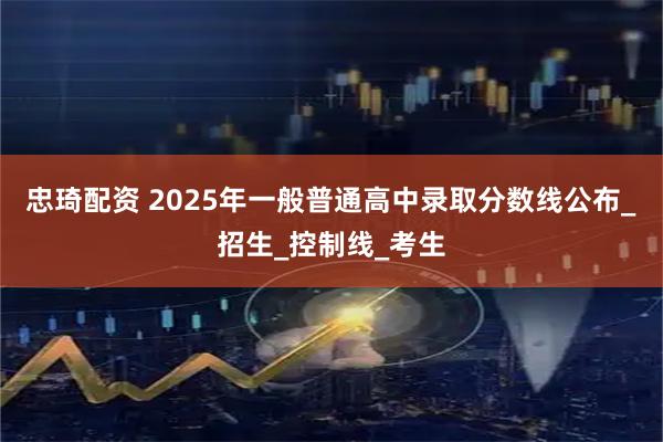 忠琦配资 2025年一般普通高中录取分数线公布_招生_控制线_考生